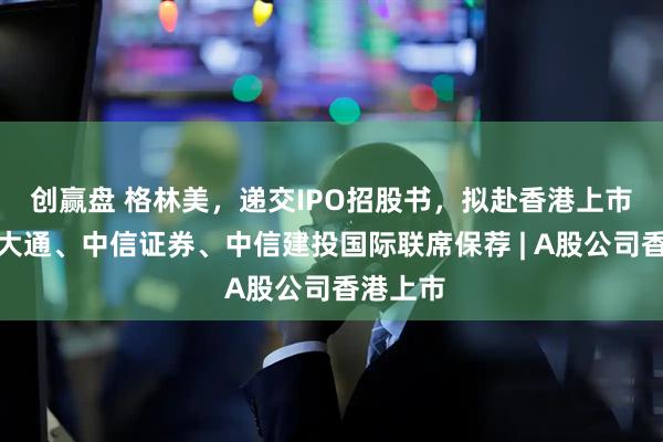 创赢盘 格林美，递交IPO招股书，拟赴香港上市，摩根大通、中信证券、中信建投国际联席保荐 | A股公司香港上市