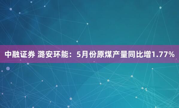 中融证券 潞安环能：5月份原煤产量同比增1.77%