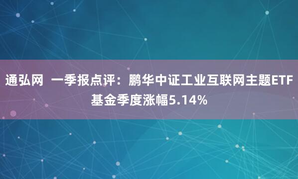 通弘网  一季报点评：鹏华中证工业互联网主题ETF基金季度涨幅5.14%