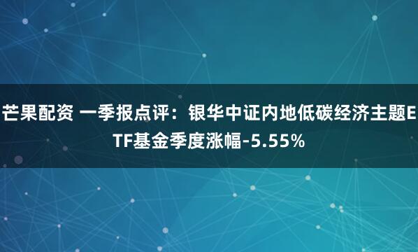 芒果配资 一季报点评：银华中证内地低碳经济主题ETF基金季度涨幅-5.55%