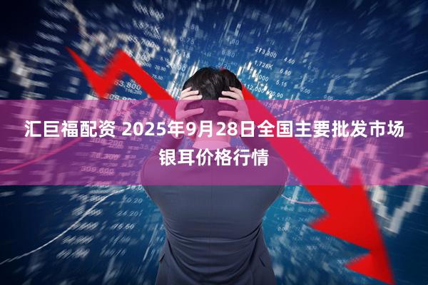 汇巨福配资 2025年9月28日全国主要批发市场银耳价格行情
