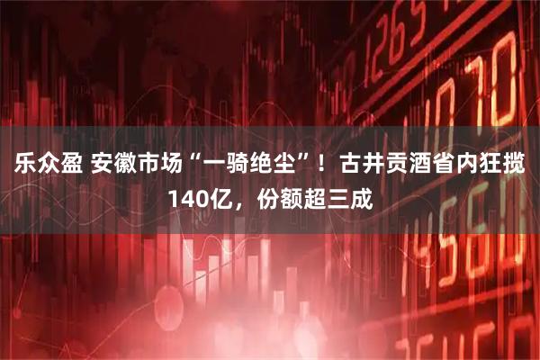 乐众盈 安徽市场“一骑绝尘”！古井贡酒省内狂揽140亿，份额超三成