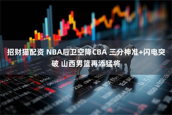 招财猫配资 NBA后卫空降CBA 三分神准+闪电突破 山西男篮再添猛将