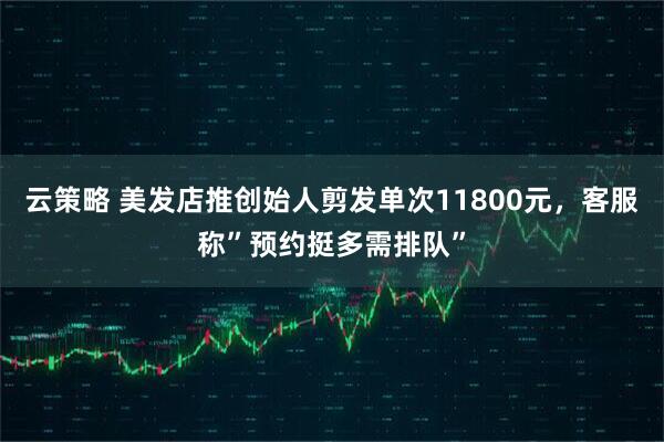 云策略 美发店推创始人剪发单次11800元，客服称”预约挺多需排队”