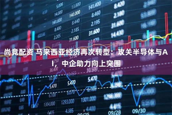 尚竞配资 马来西亚经济再次转型：攻关半导体与AI，中企助力向上突围