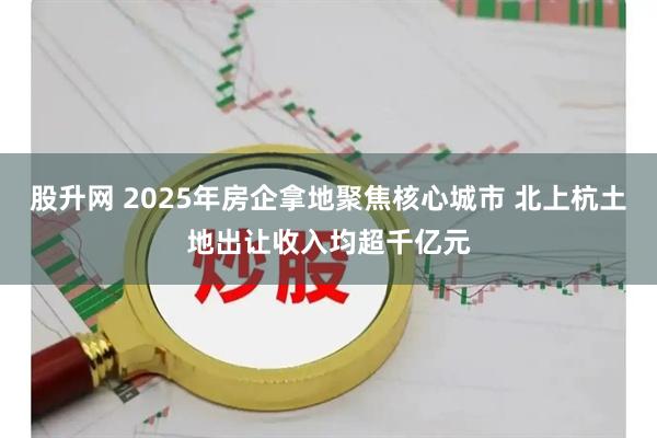 股升网 2025年房企拿地聚焦核心城市 北上杭土地出让收入均超千亿元