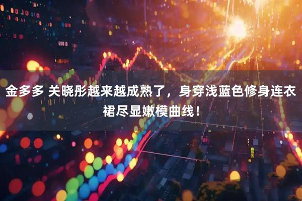 金多多 关晓彤越来越成熟了，身穿浅蓝色修身连衣裙尽显嫩模曲线！