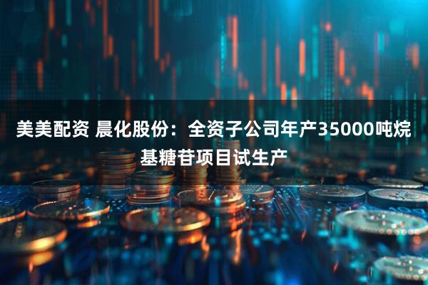 美美配资 晨化股份：全资子公司年产35000吨烷基糖苷项目试生产