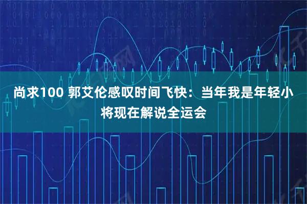 尚求100 郭艾伦感叹时间飞快：当年我是年轻小将现在解说全运会