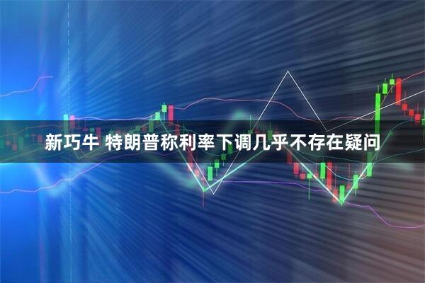 新巧牛 特朗普称利率下调几乎不存在疑问
